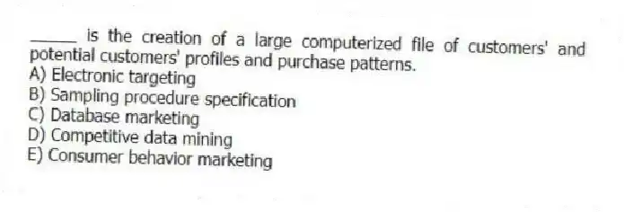 _____ is the creation of a large computerized file of customers' and potential customers' profiles and purchase patterns.
A) Electronic targeting
B) Sampling procedure specification
C) Database marketing
D) Competitive data mining
E) Consumer behavior marketing