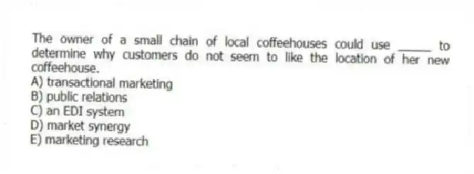 The owner of a small chain of local coffeehouses could use _____ to determine why customers do not seem to like the location of her new coffeehouse.
A) transactional marketing
B) public relations
C) an EDI system
D) market synergy
E) marketing research