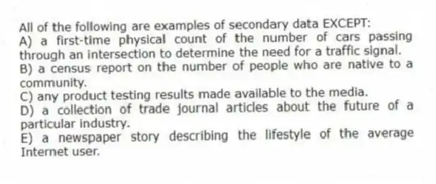 All of the following are examples of secondary data EXCEPT:
A) a first-time physical count of the number of cars passing through an intersection to determine the need for a traffic signal.
B) a census report on the number of people who are native to a community.
C) any product testing results made available to the media.
D) a collection of trade journal articles about the future of a particular industry.
E) a newspaper story describing the lifestyle of the average Internet user.