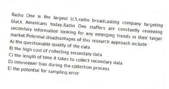 Radio One is the largest U.S.radio broadcasting company targeting black Americans today.Radio One staffers are constantly reviewing secondary information looking for any emerging trends in their target market.Potential disadvantages of this research approach include:
A) the questionable quality of the data
B) the high cost of collecting secondary data
C) the length of time it takes to collect secondary data
D) interviewer bias during the collection process
E) the potential for sampling error