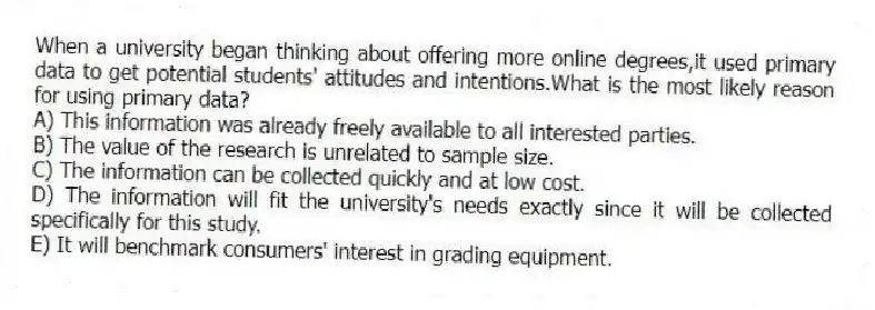 When a university began thinking about offering more online degrees,it used primary data to get potential students' attitudes and intentions.What is the most likely reason for using primary data?
A) This information was already freely available to all interested parties.
B) The value of the research is unrelated to sample size.
C) The information can be collected quickly and at low cost.
D) The information will fit the university's needs exactly since it will be collected specifically for this study.
E) It will benchmark consumers' interest in grading equipment.