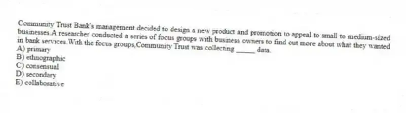 Community Trust Bank's management decided to design a new product and promotion to appeal to small to medium-sized businesses.A researcher conducted a series of focus groups with business owners to find out more about what they wanted in bank services.With the focus groups,Community Trust was collecting _____ data.
A) primary
B) ethnographic
C) consensual
D) secondary
E) collaborative