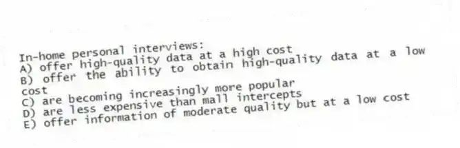 In-home personal interviews:
A) offer high-quality data at a high cost
B) offer the ability to obtain high-quality data at a low cost
C) are becoming increasingly more popular
D) are less expensive than mall intercepts
E) offer information of moderate quality but at a low cost