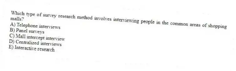 Which type of survey research method involves interviewing people in the common areas of shopping malls?
A) Telephone interviews
B) Panel surveys
C) Mall intercept interview
D) Centralized interviews
E) Interactive research