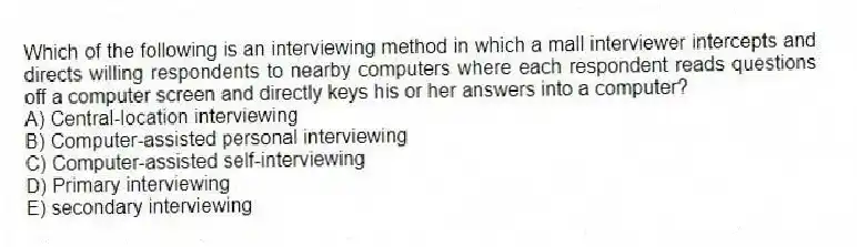 Which of the following is an interviewing method in which a mall interviewer intercepts and directs willing respondents to nearby computers where each respondent reads questions off a computer screen and directly keys his or her answers into a computer?
A) Central-location interviewing
B) Computer-assisted personal interviewing
C) Computer-assisted self-interviewing
D) Primary interviewing
E) secondary interviewing