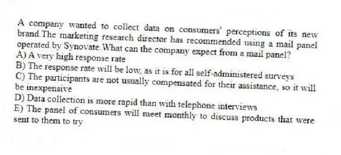 A company wanted to collect data on consumers' perceptions of its new brand.The marketing research director has recommended using a mail panel operated by Synovate.What can the company expect from a mail panel?
A) A very high response rate
B) The response rate will be low, as it is for all self-administered surveys
C) The participants are not usually compensated for their assistance, so it will be inexpensive
D) Data collection is more rapid than with telephone interviews
E) The panel of consumers will meet monthly to discuss products that were sent to them to try