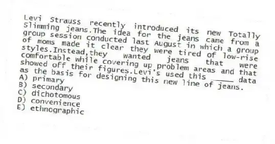 Levi Strauss recently introduced its new Totally Slimming jeans.The idea for the jeans came from a group session conducted last August in which a group of moms made it clear they were tired of low-rise styles.Instead,they wanted jeans that were comfortable while covering up problem areas and that showed off their figures.Levi's used this _____ data as the basis for designing this new line of jeans.
A) primary
B) secondary
C) dichotomous
D) convenience
E) ethnographic