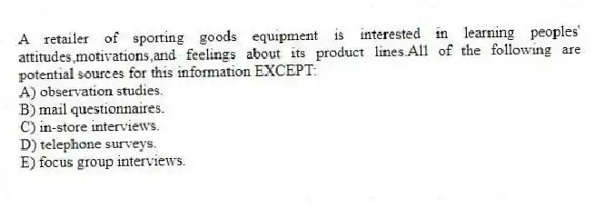 A retailer of sporting goods equipment is interested in learning peoples' attitudes,motivations,and feelings about its product lines.All of the following are potential sources for this information EXCEPT:
A) observation studies.
B) mail questionnaires.
C) in-store interviews.
D) telephone surveys.
E) focus group interviews.