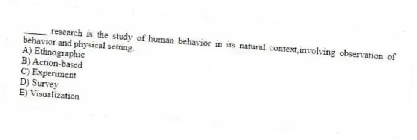 _____ research is the study of human behavior in its natural context,involving observation of behavior and physical setting.
A) Ethnographic
B) Action-based
C) Experiment
D) Survey
E) Visualization