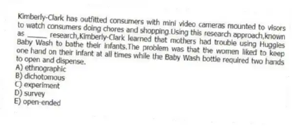 Kimberly-Clark has outfitted consumers with mini video cameras mounted to visors to watch consumers doing chores and shopping.Using this research approach,known as _____ research,Kimberly-Clark learned that mothers had trouble using Huggies Baby Wash to bathe their infants.The problem was that the women liked to keep one hand on their infant at all times while the Baby Wash bottle required two hands to open and dispense.
A) ethnographic
B) dichotomous
C) experiment
D) survey
E) open-ended