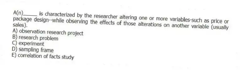 A(n)_____ is characterized by the researcher altering one or more variables-such as price or package design--while observing the effects of those alterations on another variable (usually sales).
A) observation research project
B) research problem
C) experiment
D) sampling frame
E) correlation of facts study