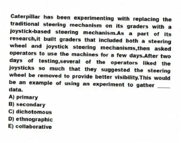 Caterpillar has been experimenting with replacing the traditional steering mechanism on its graders with a joystick-based steering mechanism.As a part of its research,it built graders that included both a steering wheel and joystick steering mechanisms,then asked operators to use the machines for a few days.After two days of testing,several of the operators liked the joysticks so much that they suggested the steering wheel be removed to provide better visibility.This would be an example of using an experiment to gather _____ data.
A) primary
B) secondary
C) dichotomous
D) ethnographic
E) collaborative