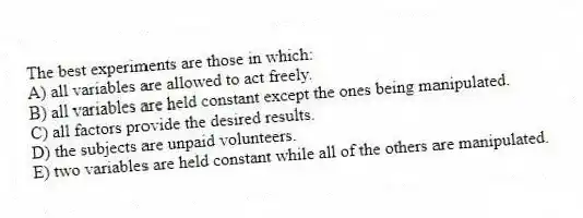 The best experiments are those in which:
A) all variables are allowed to act freely.
B) all variables are held constant except the ones being manipulated.
C) all factors provide the desired results.
D) the subjects are unpaid volunteers.
E) two variables are held constant while all of the others are manipulated.
