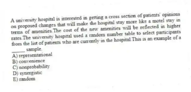 A university hospital is interested in getting a cross section of patients' opinions on proposed changes that will make the hospital stay more like a motel stay in terms of amenities.The cost of the new amenities will be reflected in higher rates.The university hospital used a random number table to select participants from the list of patients who are currently in the hospital.This is an example of a _____ sample.
A) representational
B) convenience
C) nonprobability
D) synergistic
E) random