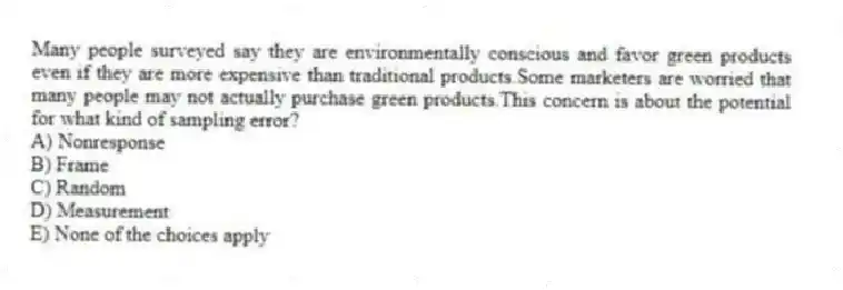 Many people surveyed say they are environmentally conscious and favor green products even if they are more expensive than traditional products.Some marketers are worried that many people may not actually purchase green products.This concern is about the potential for what kind of sampling error?
A) Nonresponse
B) Frame
C) Random
D) Measurement
E) None of the choices apply
