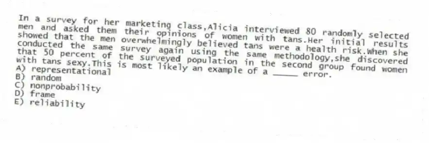 In a survey for her marketing class,Alicia interviewed 80 randomly selected men and asked them their opinions of women with tans.Her initial results showed that the men overwhelmingly believed tans were a health risk.When she conducted the same survey again using the same methodology,she discovered that 50 percent of the surveyed population in the second group found women with tans sexy.This is most likely an example of a _____ error.
A) representational
B) random
C) nonprobability
D) frame
E) reliability