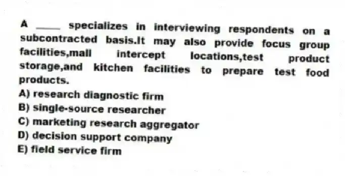 A _____ specializes in interviewing respondents on a subcontracted basis.It may also provide focus group facilities,mall intercept locations,test product storage,and kitchen facilities to prepare test food products.
A) research diagnostic firm
B) single-source researcher
C) marketing research aggregator
D) decision support company
E) field service firm