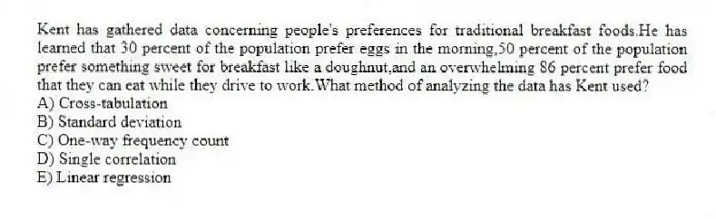 Kent has gathered data concerning people's preferences for traditional breakfast foods.He has learned that 30 percent of the population prefer eggs in the morning,50 percent of the population prefer something sweet for breakfast like a doughnut,and an overwhelming 86 percent prefer food that they can eat while they drive to work.What method of analyzing the data has Kent used?
A) Cross-tabulation
B) Standard deviation
C) One-way frequency count
D) Single correlation
E) Linear regression