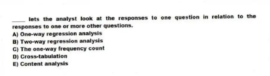 _____ lets the analyst look at the responses to one question in relation to the responses to one or more other questions.
A) One-way regression analysis
B) Two-way regression analysis
C) The one-way frequency count
D) Cross-tabulation
E) Content analysis