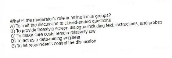 What is the moderator's role in online focus groups?
A) To limit the discussion to closed-ended questions
B) To provide freestyle screen dialogue including text, instructions, and probes
C) To make sure costs remain relatively low
D) To act as a data-mining engineer
E) To let respondents control the discussion