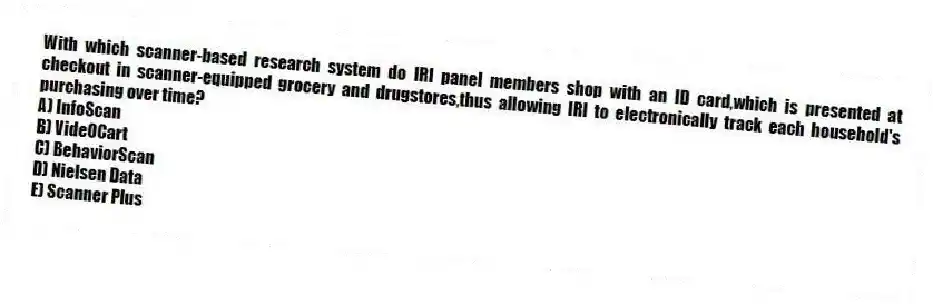With which scanner-based research system do IRI panel members shop with an ID card,which is presented at checkout in scanner-equipped grocery and drugstores,thus allowing IRI to electronically track each household's purchasing over time?
A) InfoScan
B) VideOCart
C) BehaviorScan
D) Nielsen Data
E) Scanner Plus