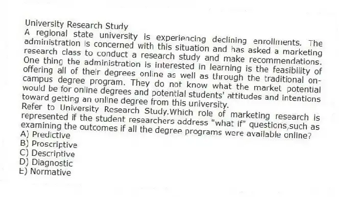 University Research Study
A regional state university is experiencing declining enrollments. The administration is concerned with this situation and has asked a marketing research class to conduct a research study and make recommendations. One thing the administration is interested in learning is the feasibility of offering all of their degrees online as well as through the traditional on-campus degree program. They do not know what the market potential would be for online degrees and potential students' attitudes and intentions toward getting an online degree from this university.
-Refer to University Research Study.Which role of marketing research is represented if the student researchers address "what if" questions,such as examining the outcomes if all the degree programs were available online?
A) Predictive
B) Proscriptive
C) Descriptive
D) Diagnostic
E) Normative