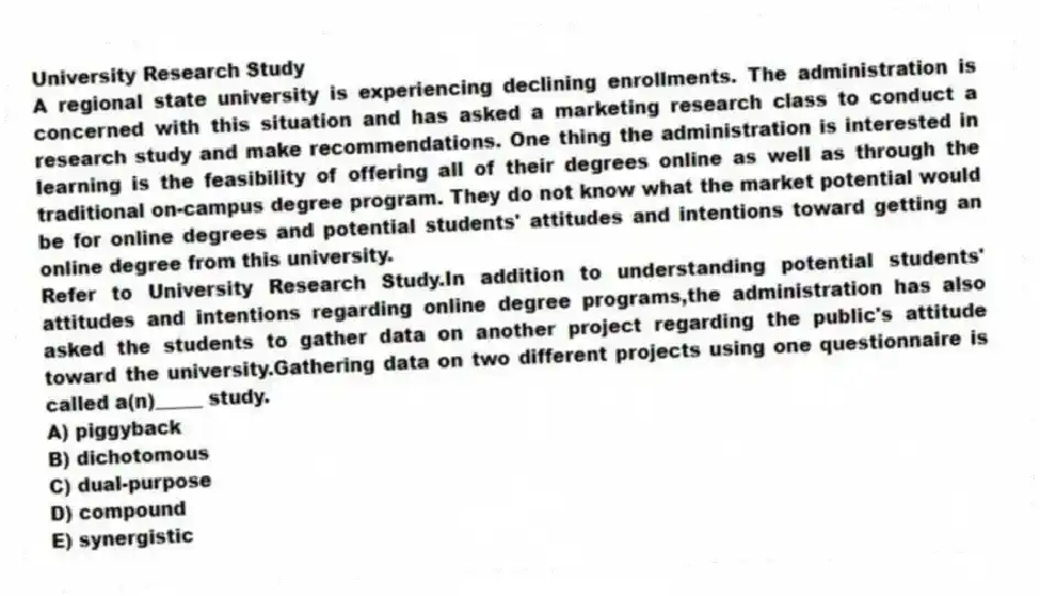 University Research Study
A regional state university is experiencing declining enrollments. The administration is concerned with this situation and has asked a marketing research class to conduct a research study and make recommendations. One thing the administration is interested in learning is the feasibility of offering all of their degrees online as well as through the traditional on-campus degree program. They do not know what the market potential would be for online degrees and potential students' attitudes and intentions toward getting an online degree from this university.
-Refer to University Research Study.In addition to understanding potential students' attitudes and intentions regarding online degree programs,the administration has also asked the students to gather data on another project regarding the public's attitude toward the university.Gathering data on two different projects using one questionnaire is called a(n)_____ study.
A) piggyback
B) dichotomous
C) dual-purpose
D) compound
E) synergistic