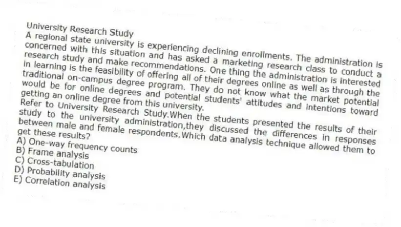 University Research Study
A regional state university is experiencing declining enrollments. The administration is concerned with this situation and has asked a marketing research class to conduct a research study and make recommendations. One thing the administration is interested in learning is the feasibility of offering all of their degrees online as well as through the traditional on-campus degree program. They do not know what the market potential would be for online degrees and potential students' attitudes and intentions toward getting an online degree from this university.
-Refer to University Research Study.When the students presented the results of their study to the university administration,they discussed the differences in responses between male and female respondents.Which data analysis technique allowed them to get these results?
A) One-way frequency counts
B) Frame analysis
C) Cross-tabulation
D) Probability analysis
E) Correlation analysis