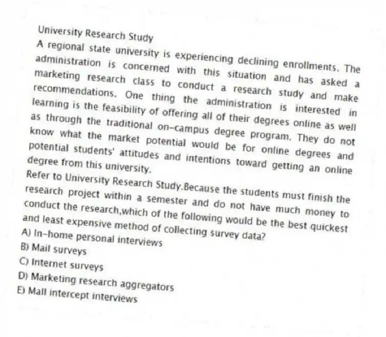 University Research Study
A regional state university is experiencing declining enrollments. The administration is concerned with this situation and has asked a marketing research class to conduct a research study and make recommendations. One thing the administration is interested in learning is the feasibility of offering all of their degrees online as well as through the traditional on-campus degree program. They do not know what the market potential would be for online degrees and potential students' attitudes and intentions toward getting an online degree from this university.
-Refer to University Research Study.Because the students must finish the research project within a semester and do not have much money to conduct the research,which of the following would be the best quickest and least expensive method of collecting survey data?
A) In-home personal interviews
B) Mail surveys
C) Internet surveys
D) Marketing research aggregators
E) Mall intercept interviews