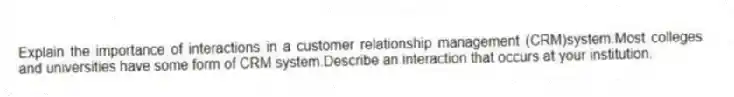 Explain the importance of interactions in a customer relationship management (CRM)system.Most colleges and universities have some form of CRM system.Describe an interaction that occurs at your institution.