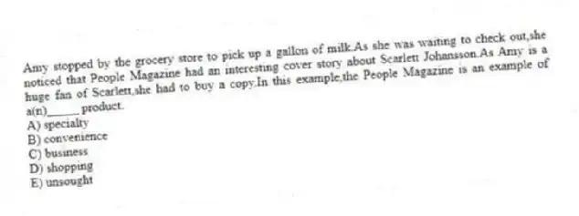 Amy stopped by the grocery store to pick up a gallon of milk.As she was waiting to check out,she noticed that People Magazine had an interesting cover story about Scarlett Johansson.As Amy is a huge fan of Scarlett,she had to buy a copy.In this example,the People Magazine is an example of a(n)_____ product.
A) specialty
B) convenience
C) business
D) shopping
E) unsought