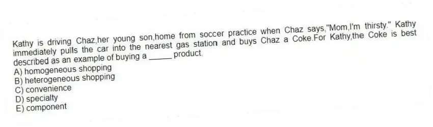 Kathy is driving Chaz,her young son,home from soccer practice when Chaz says,"Mom,I'm thirsty." Kathy immediately pulls the car into the nearest gas station and buys Chaz a Coke.For Kathy,the Coke is best described as an example of buying a _____ product.
A) homogeneous shopping
B) heterogeneous shopping
C) convenience
D) specialty
E) component