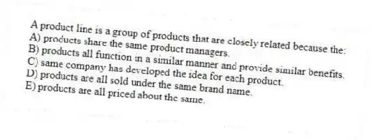 A product line is a group of products that are closely related because the:
A) products share the same product managers.
B) products all function in a similar manner and provide similar benefits.
C) same company has developed the idea for each product.
D) products are all sold under the same brand name.
E) products are all priced about the same.