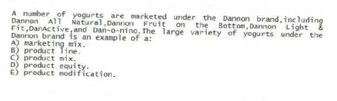 A number of yogurts are marketed under the Dannon brand,including Dannon All Natural,Dannon Fruit on the Bottom,Dannon Light & Fit,DanActive,and Dan-o-nino.The large variety of yogurts under the Dannon brand is an example of a:
A) marketing mix.
B) product line.
C) product mix.
D) product equity.
E) product modification.