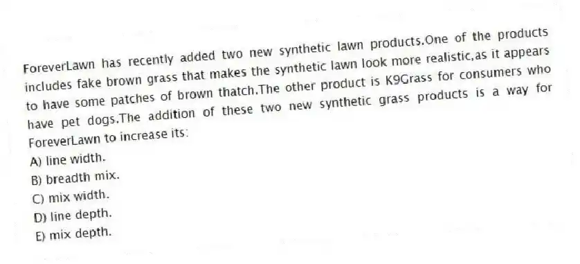 ForeverLawn has recently added two new synthetic lawn products.One of the products includes fake brown grass that makes the synthetic lawn look more realistic,as it appears to have some patches of brown thatch.The other product is K9Grass for consumers who have pet dogs.The addition of these two new synthetic grass products is a way for ForeverLawn to increase its:
A) line width.
B) breadth mix.
C) mix width.
D) line depth.
E) mix depth.