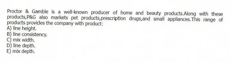 Proctor & Gamble is a well-known producer of home and beauty products.Along with these products,P&G also markets pet products,prescription drugs,and small appliances.This range of products provides the company with product:
A) line height.
B) line consistency.
C) mix width.
D) line depth.
E) mix depth.