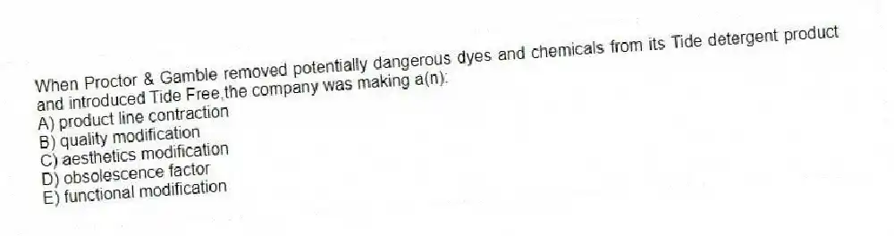 When Proctor & Gamble removed potentially dangerous dyes and chemicals from its Tide detergent product and introduced Tide Free,the company was making a(n):
A) product line contraction
B) quality modification
C) aesthetics modification
D) obsolescence factor
E) functional modification
