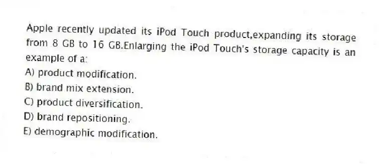 Apple recently updated its iPod Touch product,expanding its storage from 8 GB to 16 GB.Enlarging the iPod Touch's storage capacity is an example of a:
A) product modification.
B) brand mix extension.
C) product diversification.
D) brand repositioning.
E) demographic modification.