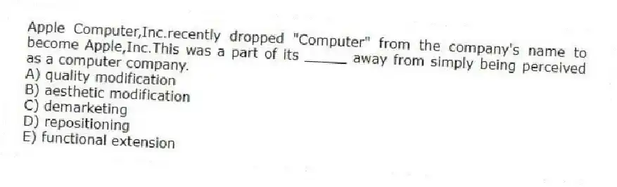 Apple Computer,Inc.recently dropped "Computer" from the company's name to become Apple,Inc.This was a part of its _____ away from simply being perceived as a computer company.
A) quality modification
B) aesthetic modification
C) demarketing
D) repositioning
E) functional extension