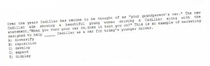 Over the years Cadillac has become to be thought of as "your grandparent's car." The new Cadillac ads showing a beautiful young woman driving a Cadillac along with the statement,"When you turn your car on,does it turn you on?" This is an example of marketing designed to help _____ Cadillac as a car for today's younger driver.
A) diversify
B) reposition
C) develop
D) expand
E) display