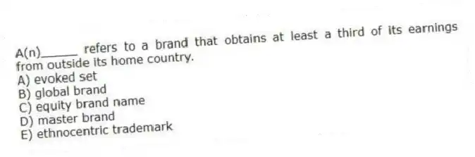 A(n)_____ refers to a brand that obtains at least a third of its earnings from outside its home country.
A) evoked set
B) global brand
C) equity brand name
D) master brand
E) ethnocentric trademark
