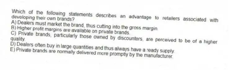 Which of the following statements describes an advantage to retailers associated with developing their own brands?
A) Dealers must market the brand, thus cutting into the gross margin.
B) Higher profit margins are available on private brands.
C) Private brands, particularly those owned by discounters, are perceived to be of a higher quality.
D) Dealers often buy in large quantities and thus always have a ready supply.
E) Private brands are normally delivered more promptly by the manufacturer.