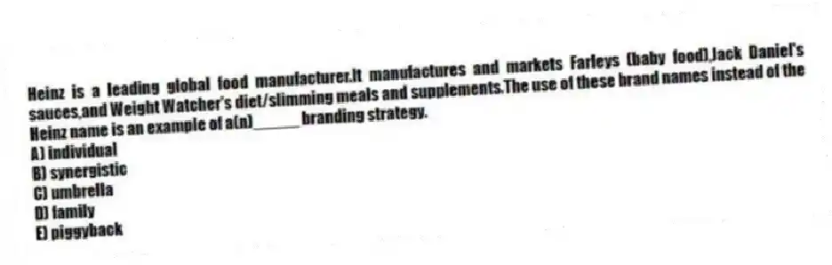 Heinz is a leading global food manufacturer.It manufactures and markets Farleys (baby food),Jack Daniel's sauces,and Weight Watcher's diet/slimming meals and supplements.The use of these brand names instead of the Heinz name is an example of a(n)_____ branding strategy.
A) individual
B) synergistic
C) umbrella
D) family
E) piggyback