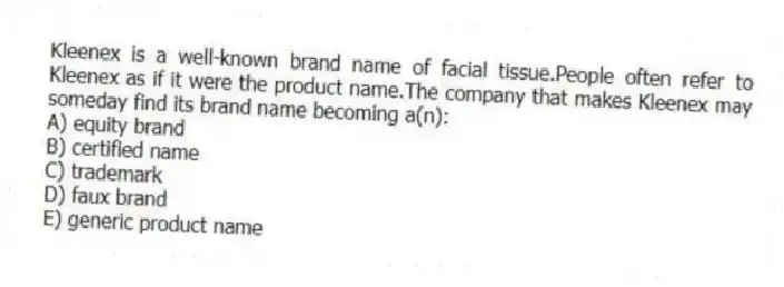 Kleenex is a well-known brand name of facial tissue.People often refer to Kleenex as if it were the product name.The company that makes Kleenex may someday find its brand name becoming a(n):
A) equity brand
B) certified name
C) trademark
D) faux brand
E) generic product name
