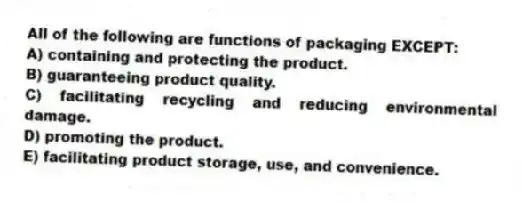 All of the following are functions of packaging EXCEPT:
A) containing and protecting the product.
B) guaranteeing product quality.
C) facilitating recycling and reducing environmental damage.
D) promoting the product.
E) facilitating product storage, use, and convenience.