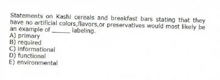 Statements on Kashi cereals and breakfast bars stating that they have no artificial colors,flavors,or preservatives would most likely be an example of _____ labeling.
A) primary
B) required
C) informational
D) functional
E) environmental