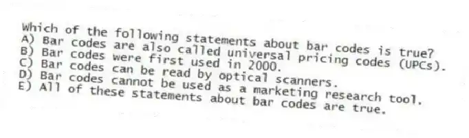 Which of the following statements about bar codes is true?
A) Bar codes are also called universal pricing codes (UPCs).
B) Bar codes were first used in 2000.
C) Bar codes can be read by optical scanners.
D) Bar codes cannot be used as a marketing research tool.
E) All of these statements about bar codes are true.