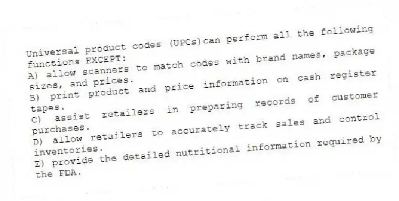 Universal product codes (UPCs)can perform all the following functions EXCEPT:
A) allow scanners to match codes with brand names, package sizes, and prices.
B) print product and price information on cash register tapes.
C) assist retailers in preparing records of customer purchases.
D) allow retailers to accurately track sales and control inventories.
E) provide the detailed nutritional information required by the FDA.