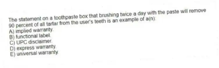 The statement on a toothpaste box that brushing twice a day with the paste will remove 90 percent of all tartar from the user's teeth is an example of a(n):
A) implied warranty.
B) functional label.
C) UPC disclaimer.
D) express warranty.
E) universal warranty.
