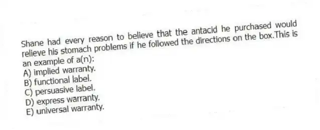 Shane had every reason to believe that the antacid he purchased would relieve his stomach problems if he followed the directions on the box.This is an example of a(n):
A) implied warranty.
B) functional label.
C) persuasive label.
D) express warranty.
E) universal warranty.